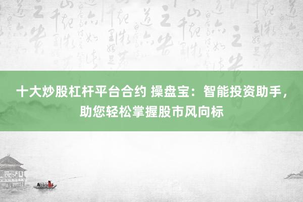 十大炒股杠杆平台合约 操盘宝：智能投资助手，助您轻松掌握股市风向标