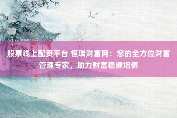 股票线上配资平台 恒瑞财富网：您的全方位财富管理专家，助力财富稳健增值