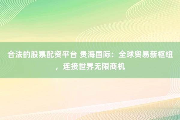 合法的股票配资平台 贵海国际：全球贸易新枢纽，连接世界无限商机