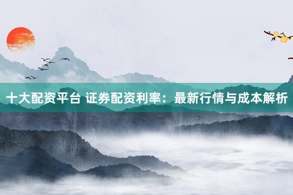 十大配资平台 证券配资利率：最新行情与成本解析