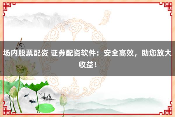 场内股票配资 证券配资软件：安全高效，助您放大收益！