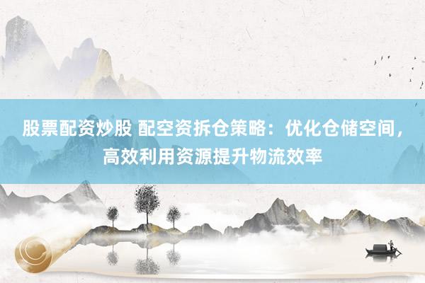 股票配资炒股 配空资拆仓策略：优化仓储空间，高效利用资源提升物流效率