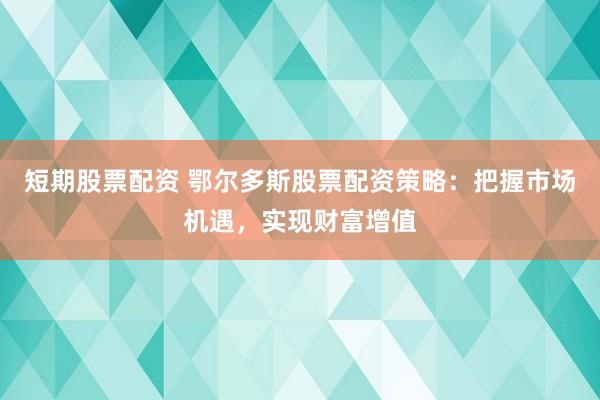 短期股票配资 鄂尔多斯股票配资策略：把握市场机遇，实现财富增值