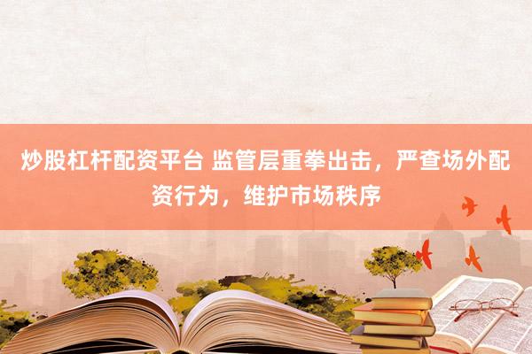 炒股杠杆配资平台 监管层重拳出击，严查场外配资行为，维护市场秩序