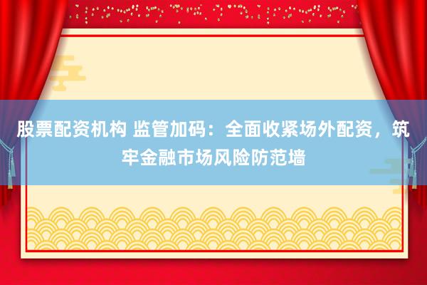 股票配资机构 监管加码：全面收紧场外配资，筑牢金融市场风险防范墙