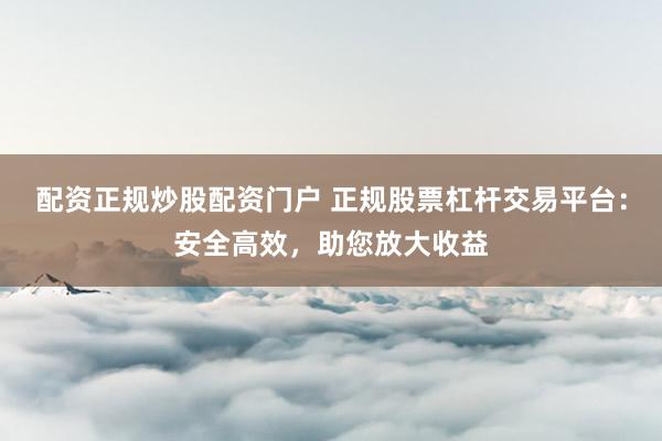 配资正规炒股配资门户 正规股票杠杆交易平台：安全高效，助您放大收益