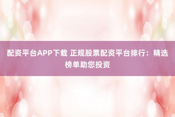 配资平台APP下载 正规股票配资平台排行：精选榜单助您投资