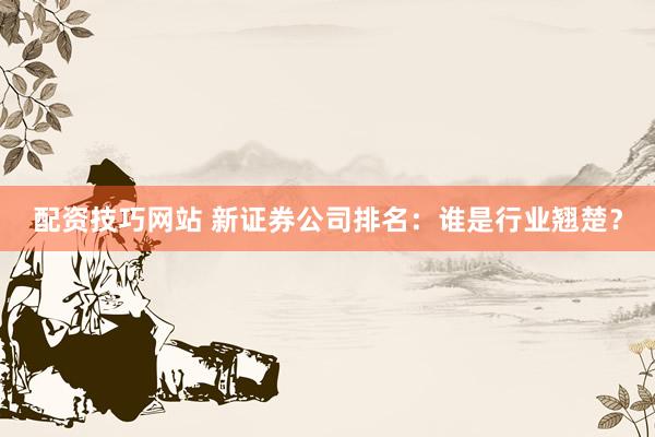 配资技巧网站 新证券公司排名：谁是行业翘楚？