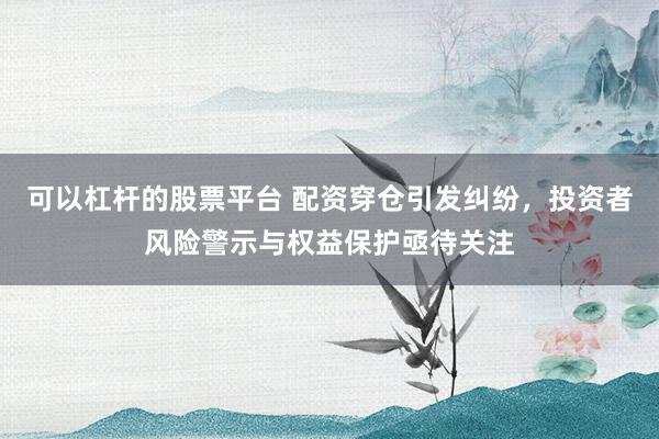 可以杠杆的股票平台 配资穿仓引发纠纷，投资者风险警示与权益保护亟待关注