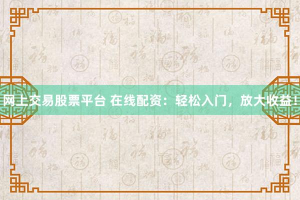 网上交易股票平台 在线配资：轻松入门，放大收益！