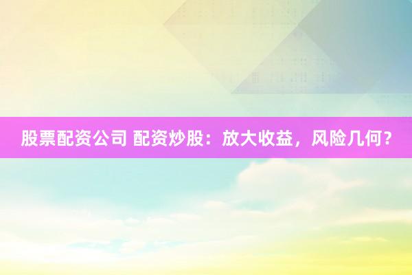 股票配资公司 配资炒股：放大收益，风险几何？