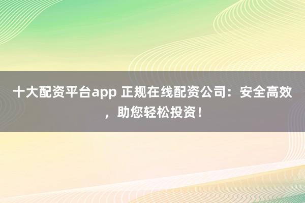十大配资平台app 正规在线配资公司：安全高效，助您轻松投资！