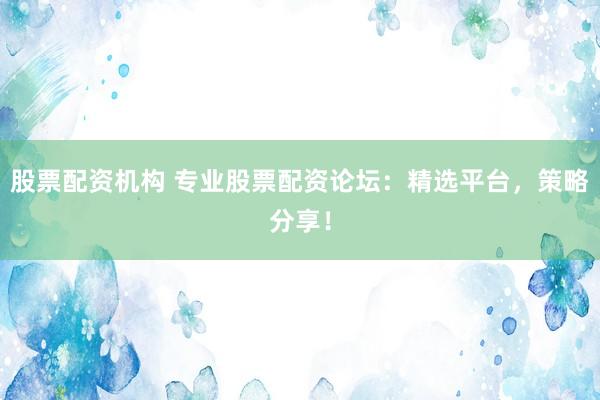 股票配资机构 专业股票配资论坛：精选平台，策略分享！