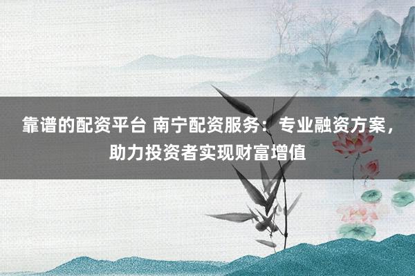 靠谱的配资平台 南宁配资服务：专业融资方案，助力投资者实现财富增值