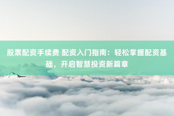 股票配资手续费 配资入门指南：轻松掌握配资基础，开启智慧投资新篇章