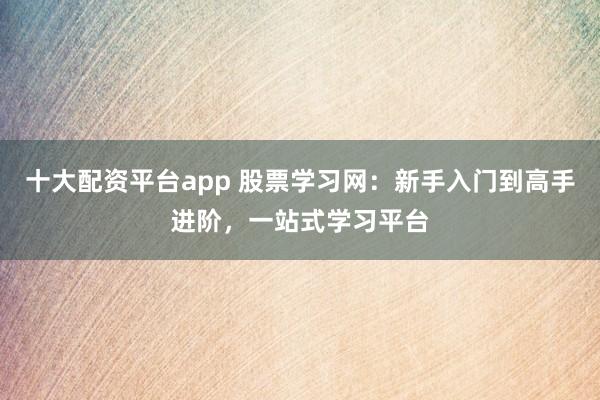 十大配资平台app 股票学习网：新手入门到高手进阶，一站式学习平台