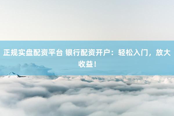 正规实盘配资平台 银行配资开户：轻松入门，放大收益！