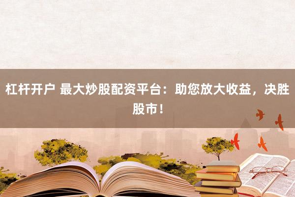 杠杆开户 最大炒股配资平台：助您放大收益，决胜股市！