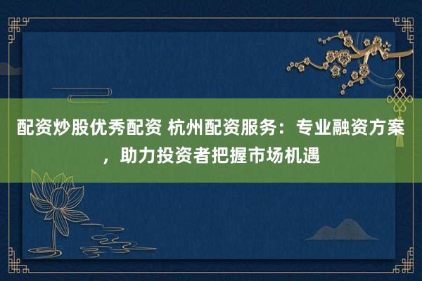 配资炒股优秀配资 杭州配资服务：专业融资方案，助力投资者把握市场机遇