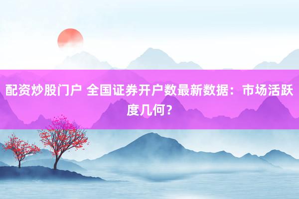 配资炒股门户 全国证券开户数最新数据：市场活跃度几何？