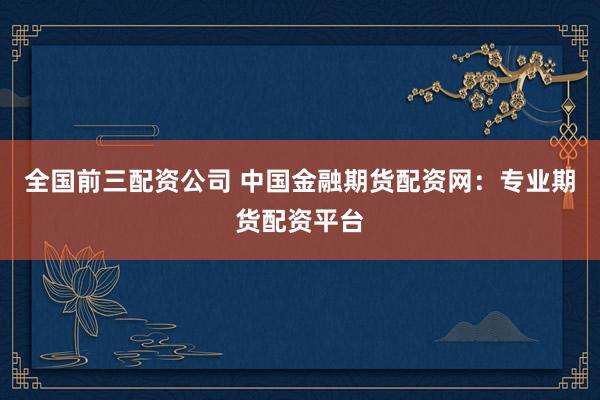 全国前三配资公司 中国金融期货配资网：专业期货配资平台