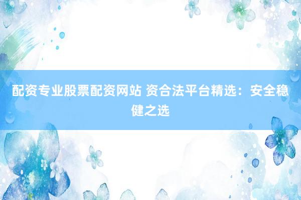 配资专业股票配资网站 资合法平台精选：安全稳健之选