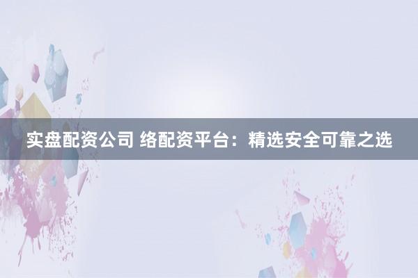 实盘配资公司 络配资平台：精选安全可靠之选