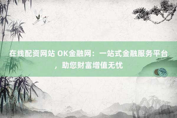 在线配资网站 OK金融网：一站式金融服务平台，助您财富增值无忧
