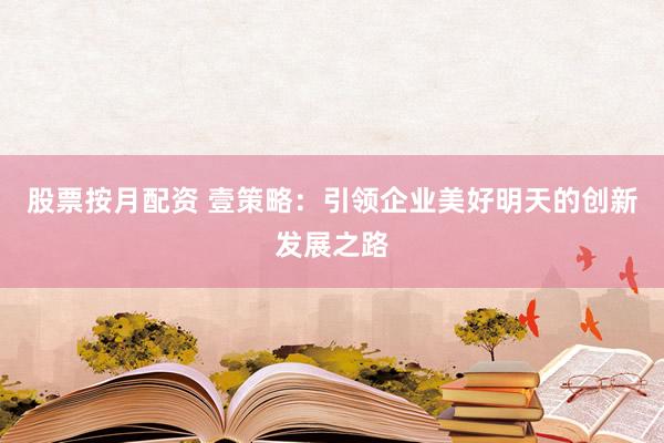 股票按月配资 壹策略：引领企业美好明天的创新发展之路