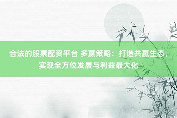 合法的股票配资平台 多赢策略：打造共赢生态，实现全方位发展与利益最大化