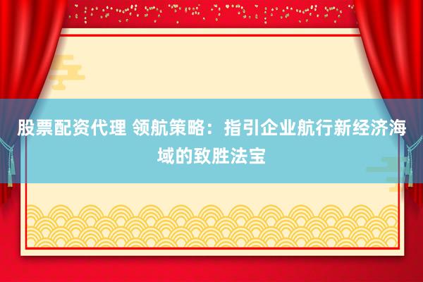 股票配资代理 领航策略：指引企业航行新经济海域的致胜法宝