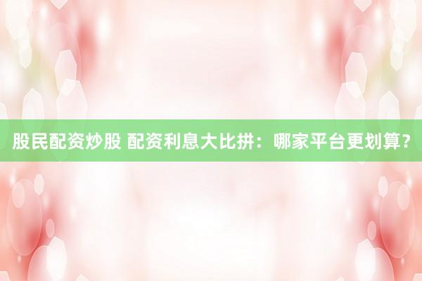 股民配资炒股 配资利息大比拼：哪家平台更划算？