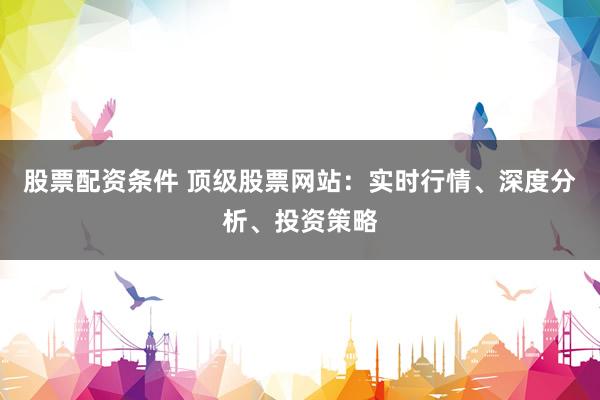 股票配资条件 顶级股票网站：实时行情、深度分析、投资策略