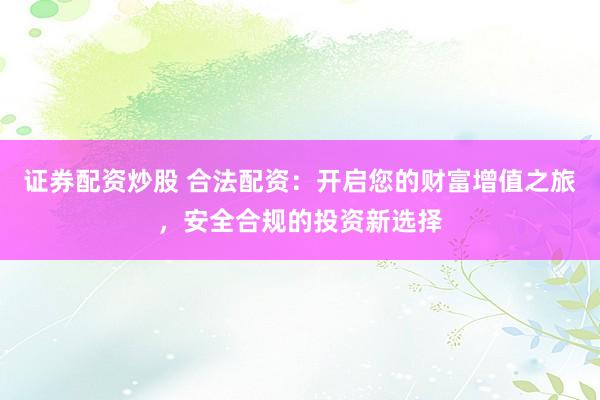 证券配资炒股 合法配资：开启您的财富增值之旅，安全合规的投资新选择
