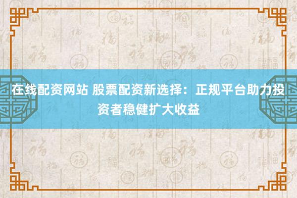 在线配资网站 股票配资新选择：正规平台助力投资者稳健扩大收益