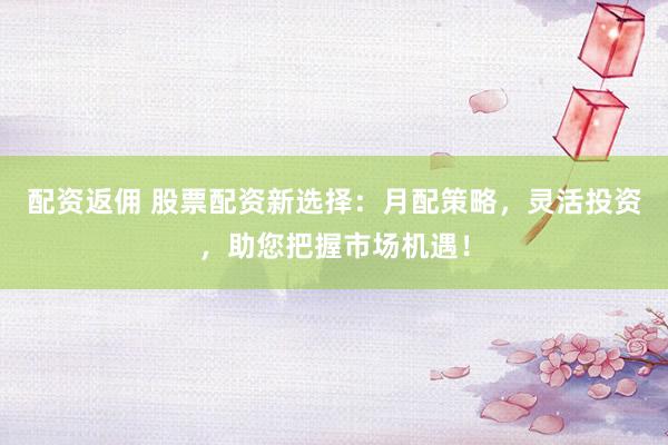 配资返佣 股票配资新选择：月配策略，灵活投资，助您把握市场机遇！
