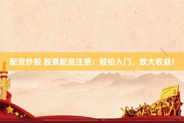 配资炒股 股票配资注册：轻松入门，放大收益！