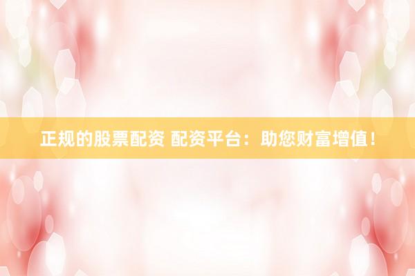 正规的股票配资 配资平台：助您财富增值！