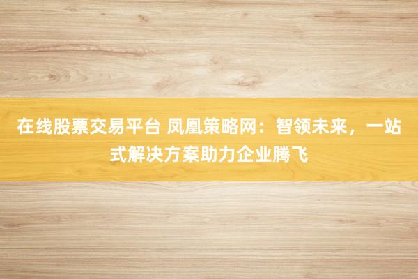 在线股票交易平台 凤凰策略网：智领未来，一站式解决方案助力企业腾飞