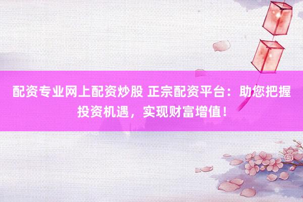 配资专业网上配资炒股 正宗配资平台：助您把握投资机遇，实现财富增值！