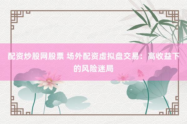 配资炒股网股票 场外配资虚拟盘交易：高收益下的风险迷局