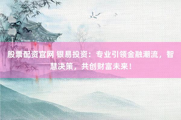 股票配资官网 银易投资：专业引领金融潮流，智慧决策，共创财富未来！