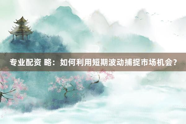 专业配资 略：如何利用短期波动捕捉市场机会？