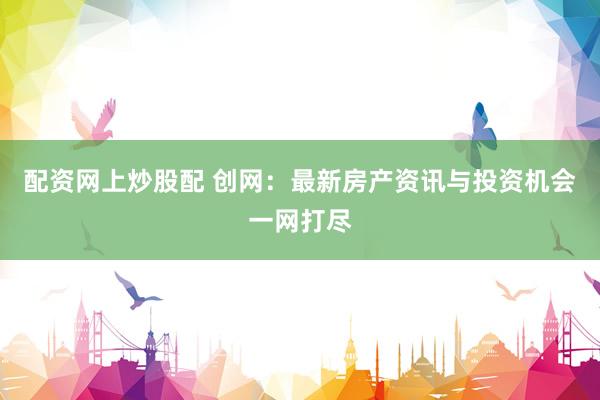 配资网上炒股配 创网：最新房产资讯与投资机会一网打尽