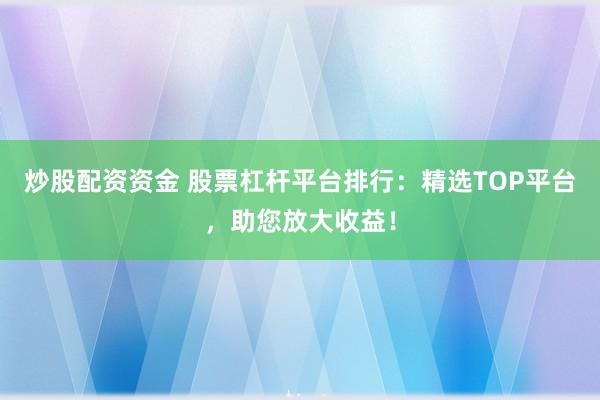 炒股配资资金 股票杠杆平台排行：精选TOP平台，助您放大收益！