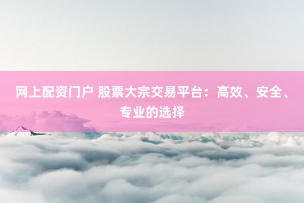 网上配资门户 股票大宗交易平台：高效、安全、专业的选择
