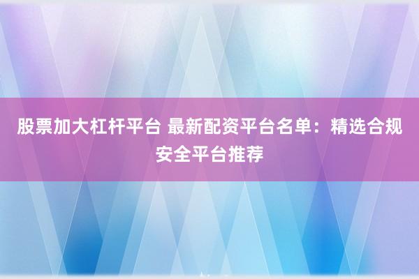 股票加大杠杆平台 最新配资平台名单：精选合规安全平台推荐