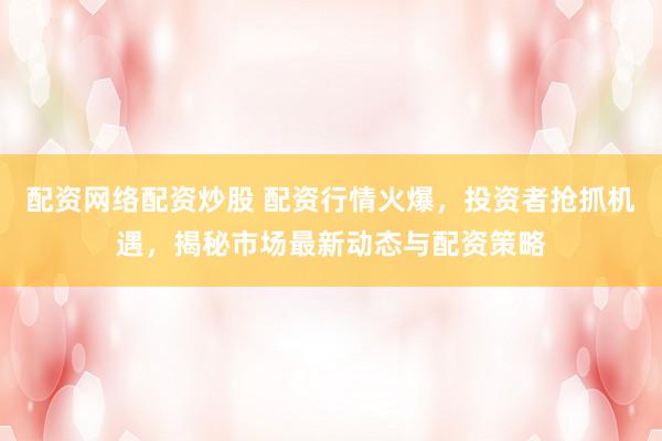 配资网络配资炒股 配资行情火爆，投资者抢抓机遇，揭秘市场最新动态与配资策略