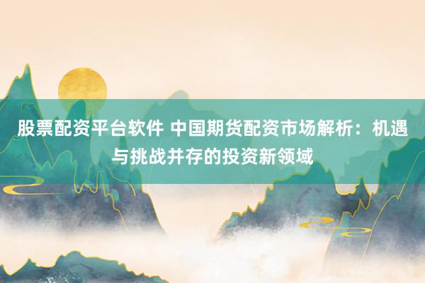 股票配资平台软件 中国期货配资市场解析：机遇与挑战并存的投资新领域