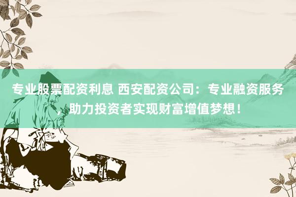 专业股票配资利息 西安配资公司：专业融资服务，助力投资者实现财富增值梦想！